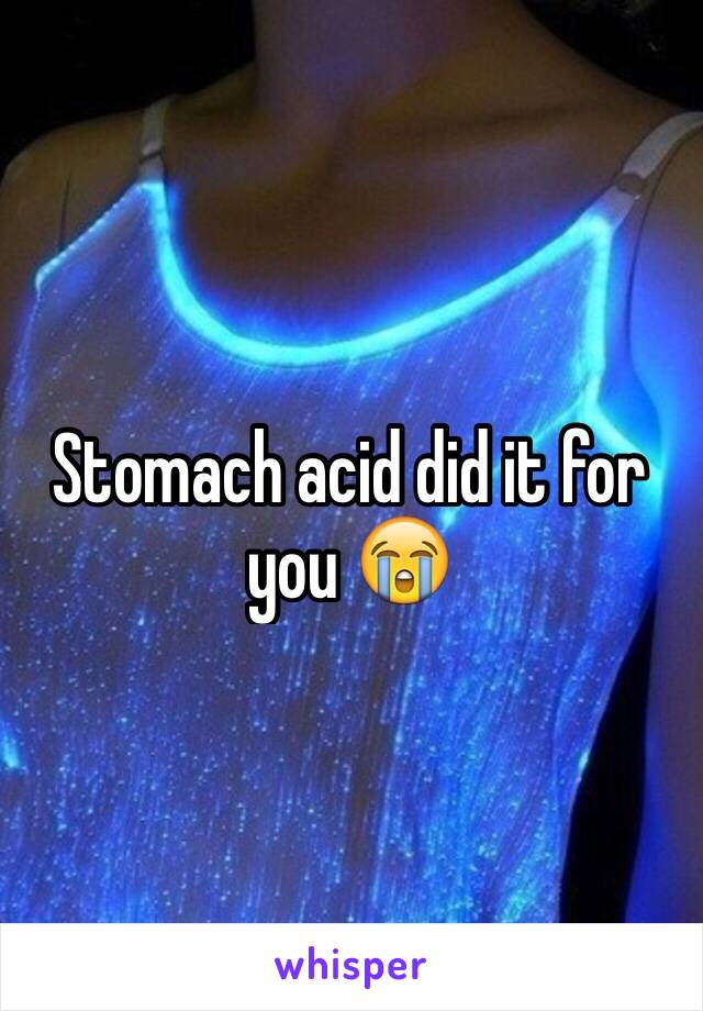 Stomach acid did it for you 😭