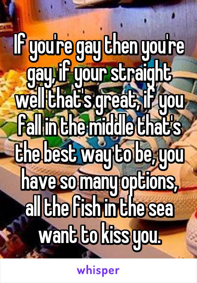 If you're gay then you're gay, if your straight well that's great, if you fall in the middle that's the best way to be, you have so many options, all the fish in the sea want to kiss you.