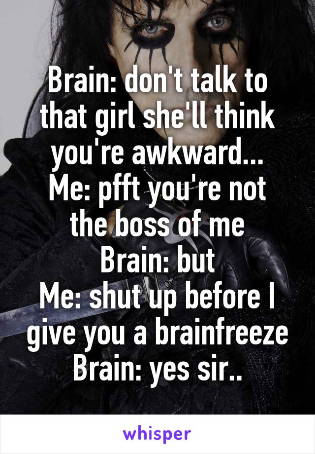 Brain: don't talk to that girl she'll think you're awkward...
Me: pfft you're not the boss of me
Brain: but
Me: shut up before I give you a brainfreeze
Brain: yes sir..