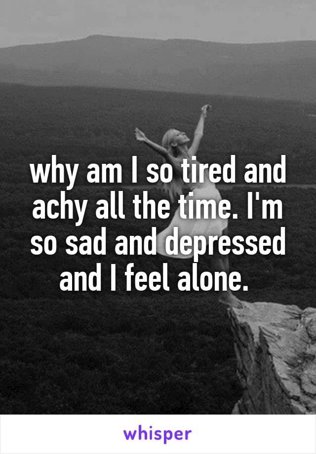 why am I so tired and achy all the time. I'm so sad and depressed and I feel alone. 