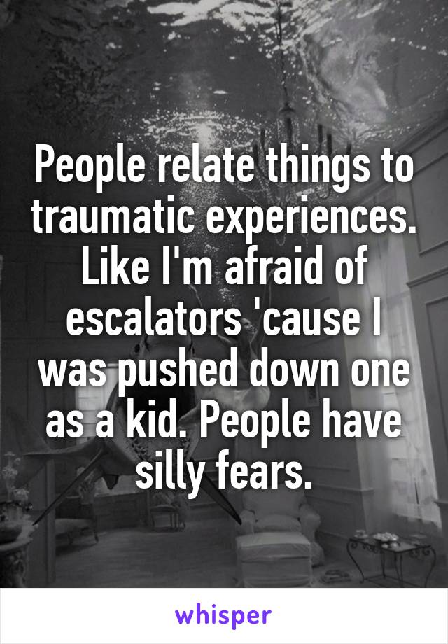 People relate things to traumatic experiences. Like I'm afraid of escalators 'cause I was pushed down one as a kid. People have silly fears.