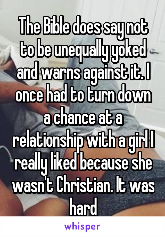 The Bible does say not to be unequally yoked and warns against it. I once had to turn down a chance at a relationship with a girl I really liked because she wasn't Christian. It was hard