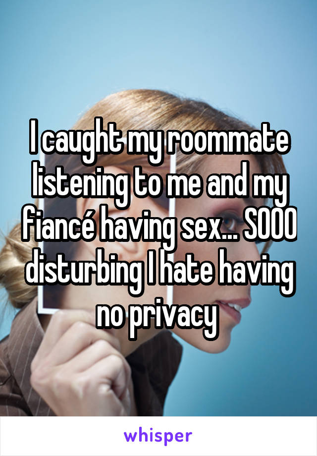 I caught my roommate listening to me and my fiancé having sex... SOOO disturbing I hate having no privacy 