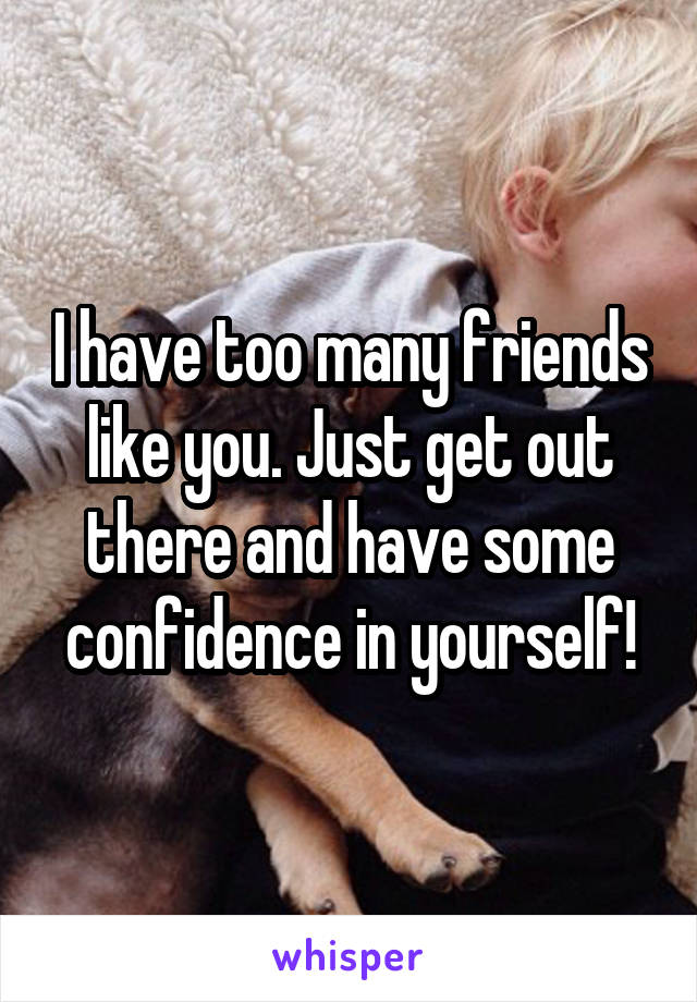 I have too many friends like you. Just get out there and have some confidence in yourself!