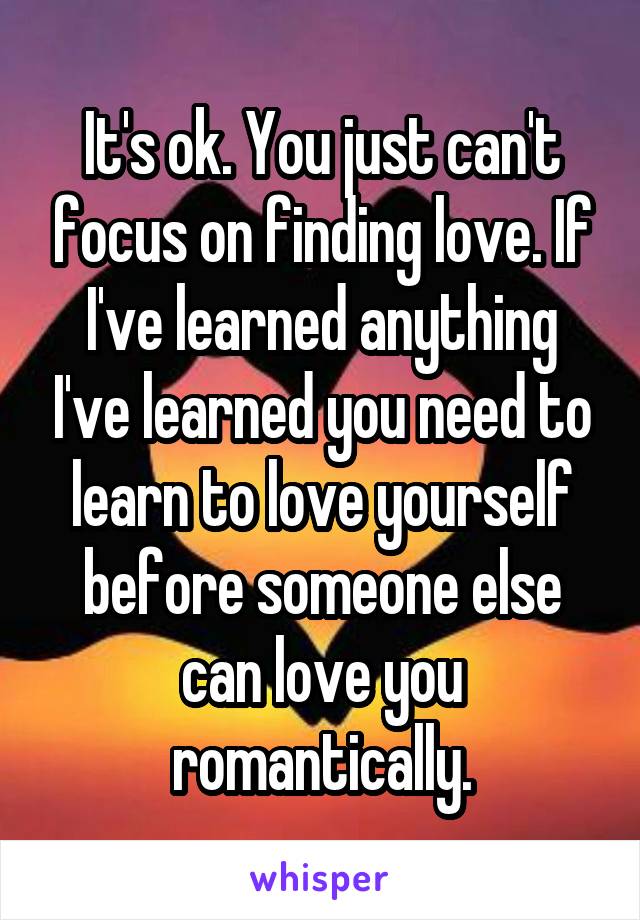 It's ok. You just can't focus on finding love. If I've learned anything I've learned you need to learn to love yourself before someone else can love you romantically.