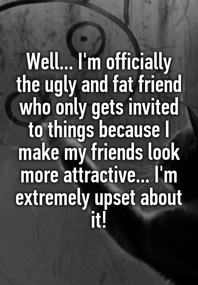 Well I M Officially The Ugly And Fat Friend Who Only Gets Invited To Things Because I Make My