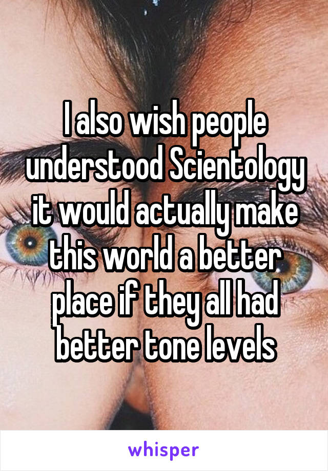I also wish people understood Scientology it would actually make this world a better place if they all had better tone levels