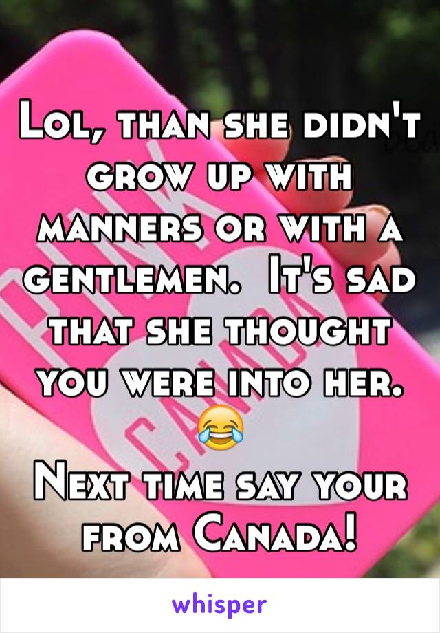 Lol, than she didn't grow up with manners or with a gentlemen.  It's sad that she thought you were into her. 😂 
Next time say your from Canada!