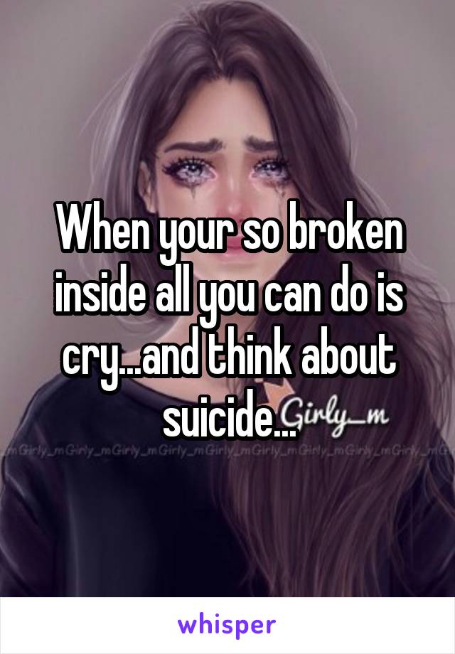 When your so broken inside all you can do is cry...and think about suicide...