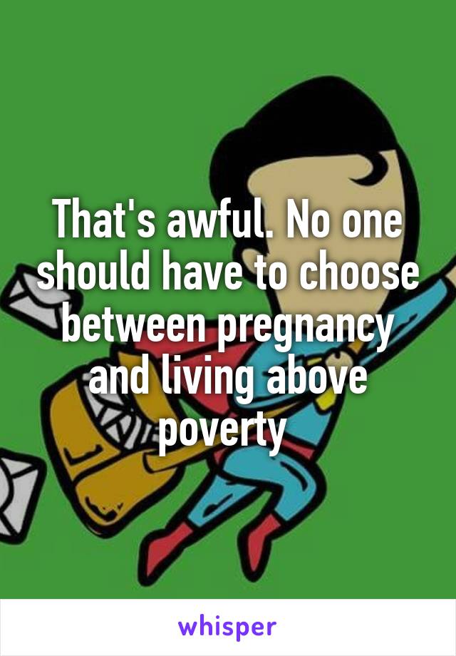 That's awful. No one should have to choose between pregnancy and living above poverty 