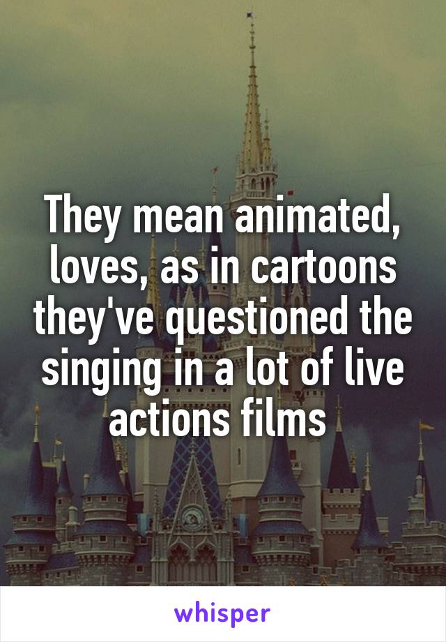 They mean animated, loves, as in cartoons they've questioned the singing in a lot of live actions films 