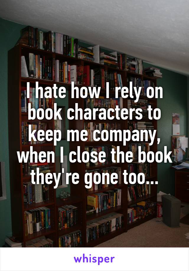 I hate how I rely on book characters to keep me company, when I close the book they're gone too...