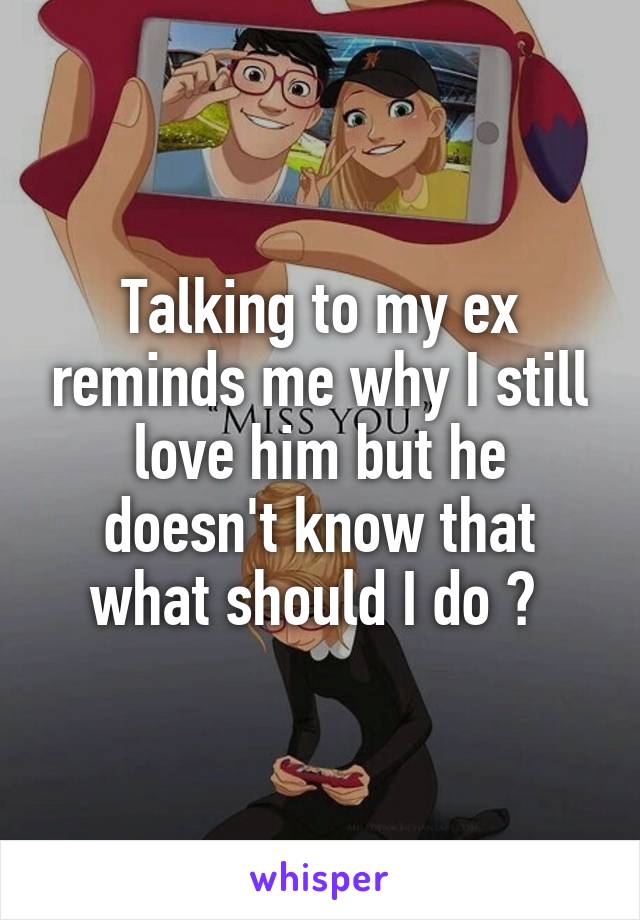 Talking to my ex reminds me why I still love him but he doesn't know that what should I do ? 