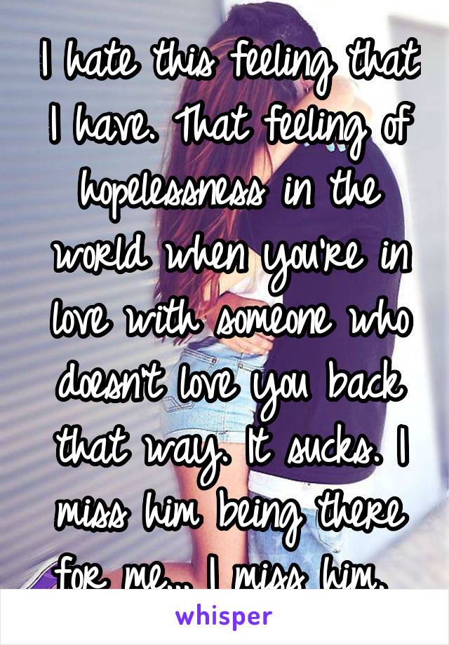 I hate this feeling that I have. That feeling of hopelessness in the world when you're in love with someone who doesn't love you back that way. It sucks. I miss him being there for me... I miss him. 