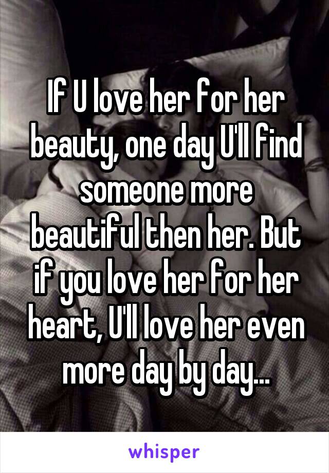 If U love her for her beauty, one day U'll find someone more beautiful then her. But if you love her for her heart, U'll love her even more day by day...