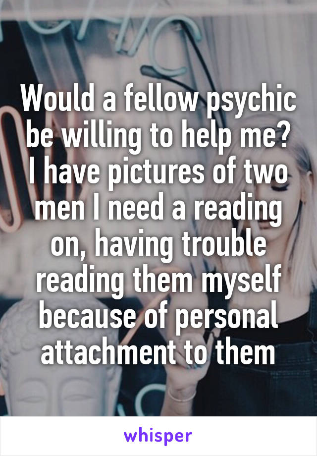 Would a fellow psychic be willing to help me? I have pictures of two men I need a reading on, having trouble reading them myself because of personal attachment to them