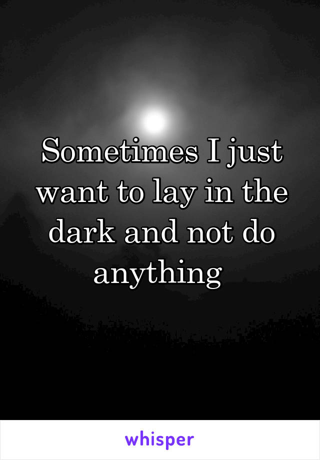 Sometimes I just want to lay in the dark and not do anything 
