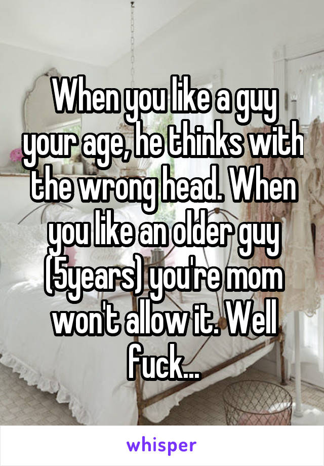 When you like a guy your age, he thinks with the wrong head. When you like an older guy (5years) you're mom won't allow it. Well fuck...