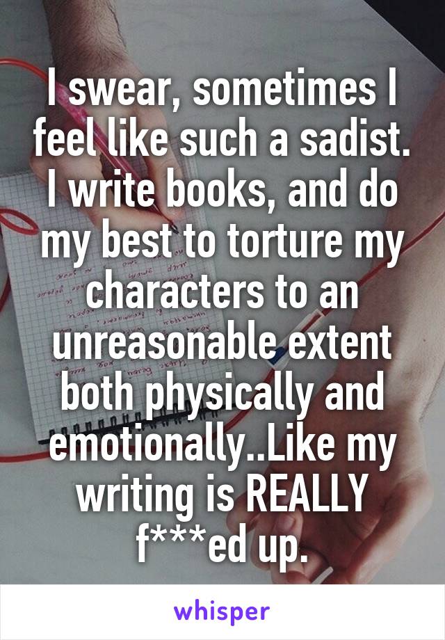 I swear, sometimes I feel like such a sadist. I write books, and do my best to torture my characters to an unreasonable extent both physically and emotionally..Like my writing is REALLY f***ed up.