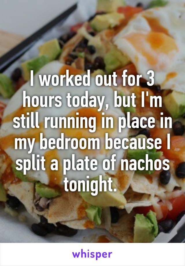 I worked out for 3 hours today, but I'm still running in place in my bedroom because I split a plate of nachos tonight. 