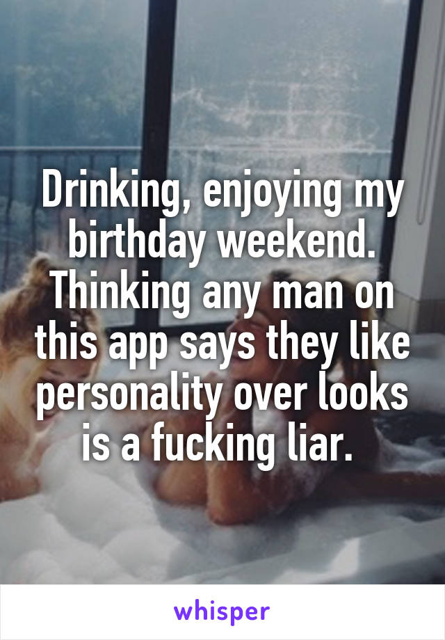 Drinking, enjoying my birthday weekend. Thinking any man on this app says they like personality over looks is a fucking liar. 