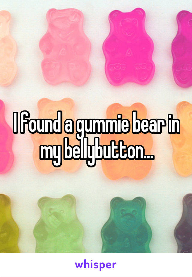 I found a gummie bear in my bellybutton...