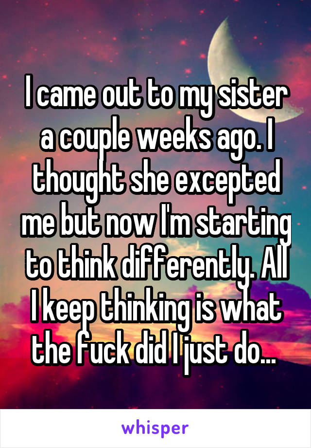 I came out to my sister a couple weeks ago. I thought she excepted me but now I'm starting to think differently. All I keep thinking is what the fuck did I just do... 
