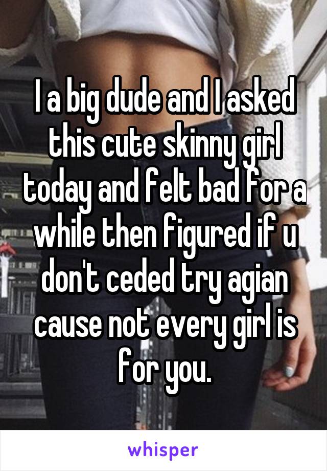 I a big dude and I asked this cute skinny girl today and felt bad for a while then figured if u don't ceded try agian cause not every girl is for you.