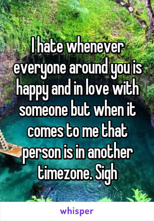 I hate whenever everyone around you is happy and in love with someone but when it comes to me that person is in another timezone. Sigh