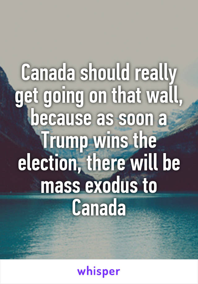 Canada should really get going on that wall, because as soon a Trump wins the election, there will be mass exodus to Canada