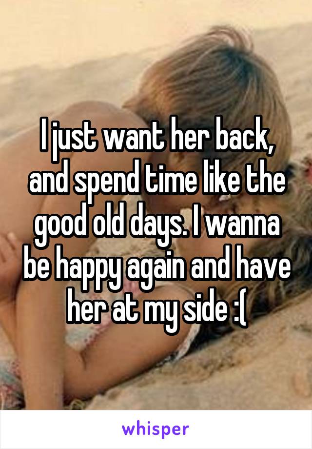 I just want her back, and spend time like the good old days. I wanna be happy again and have her at my side :(