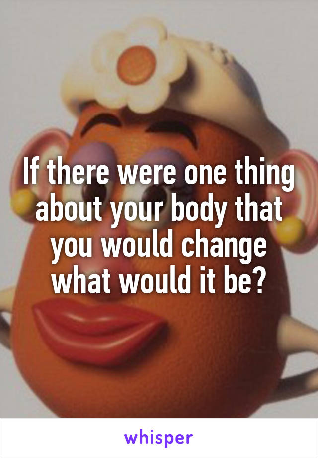 If there were one thing about your body that you would change what would it be?