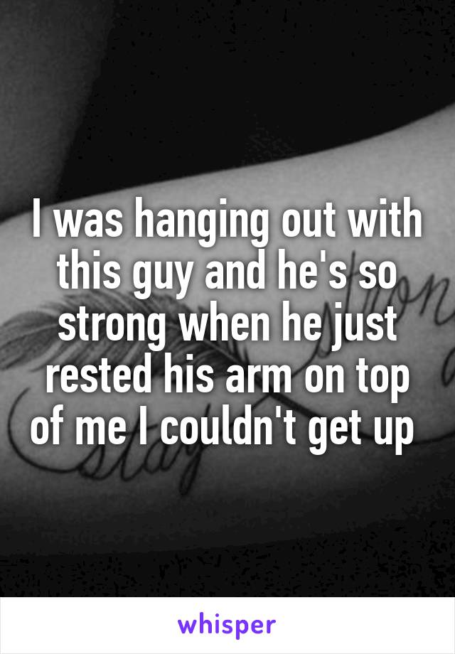 I was hanging out with this guy and he's so strong when he just rested his arm on top of me I couldn't get up 