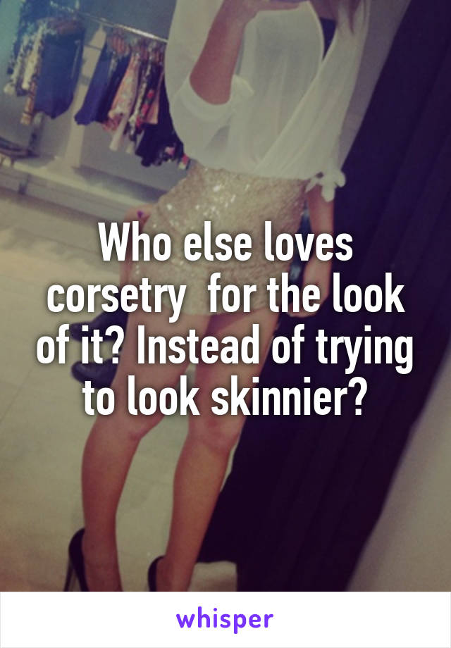 Who else loves corsetry  for the look of it? Instead of trying to look skinnier?