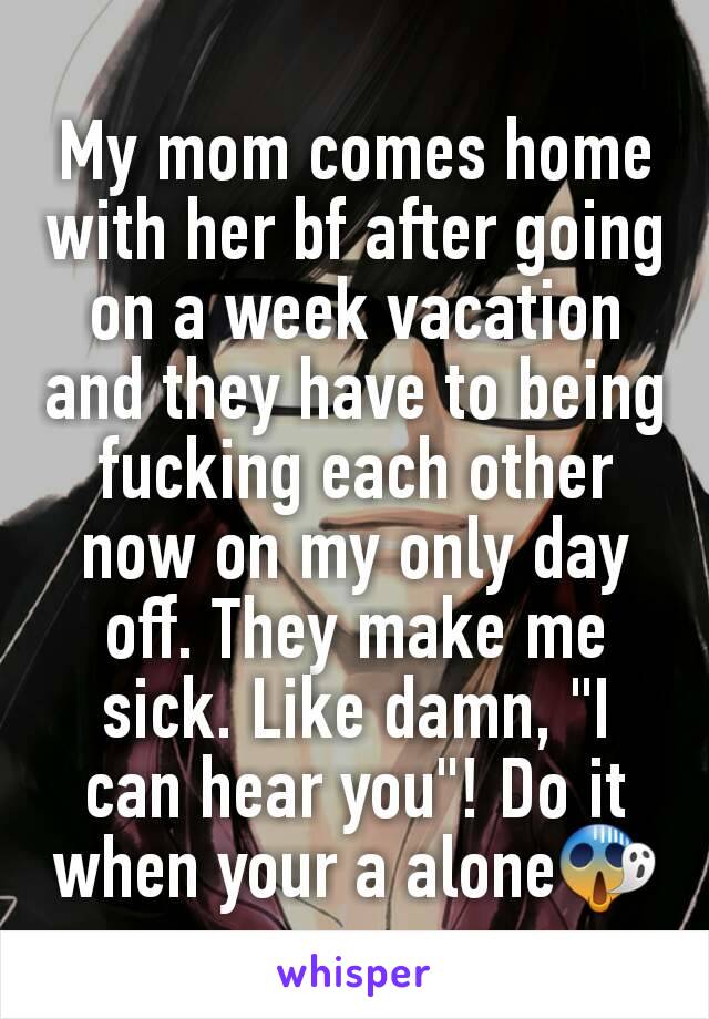 My mom comes home with her bf after going on a week vacation and they have to being fucking each other now on my only day off. They make me sick. Like damn, "I can hear you"! Do it when your a alone😱