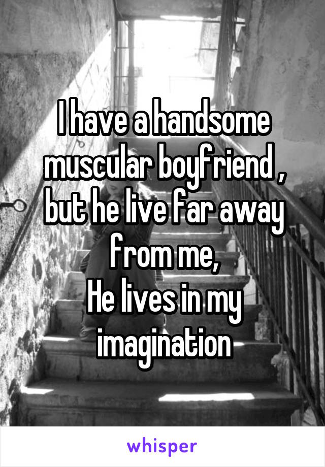 I have a handsome muscular boyfriend , but he live far away from me,
He lives in my imagination
