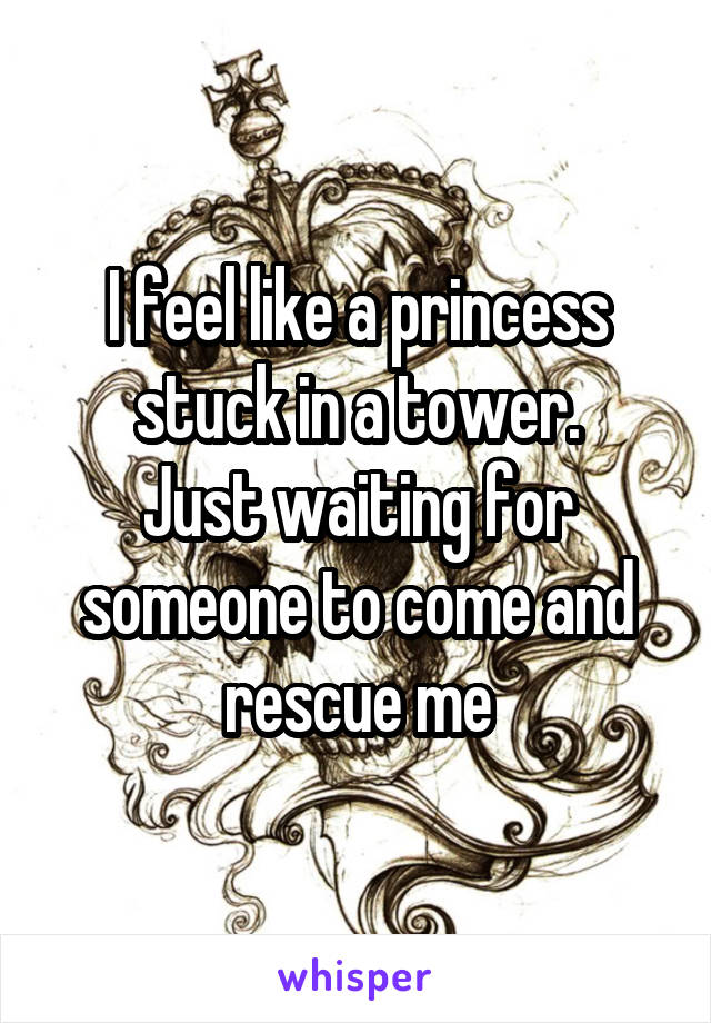 I feel like a princess stuck in a tower.
Just waiting for someone to come and rescue me