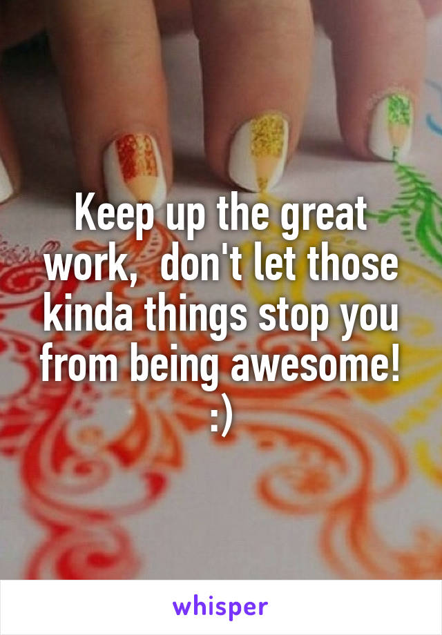 Keep up the great work,  don't let those kinda things stop you from being awesome! :)
