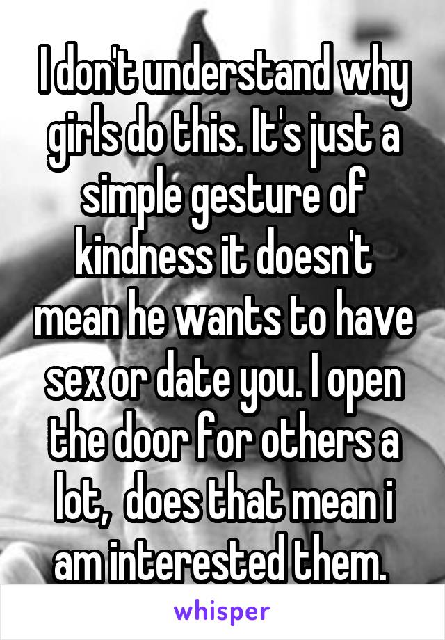 I don't understand why girls do this. It's just a simple gesture of kindness it doesn't mean he wants to have sex or date you. I open the door for others a lot,  does that mean i am interested them. 
