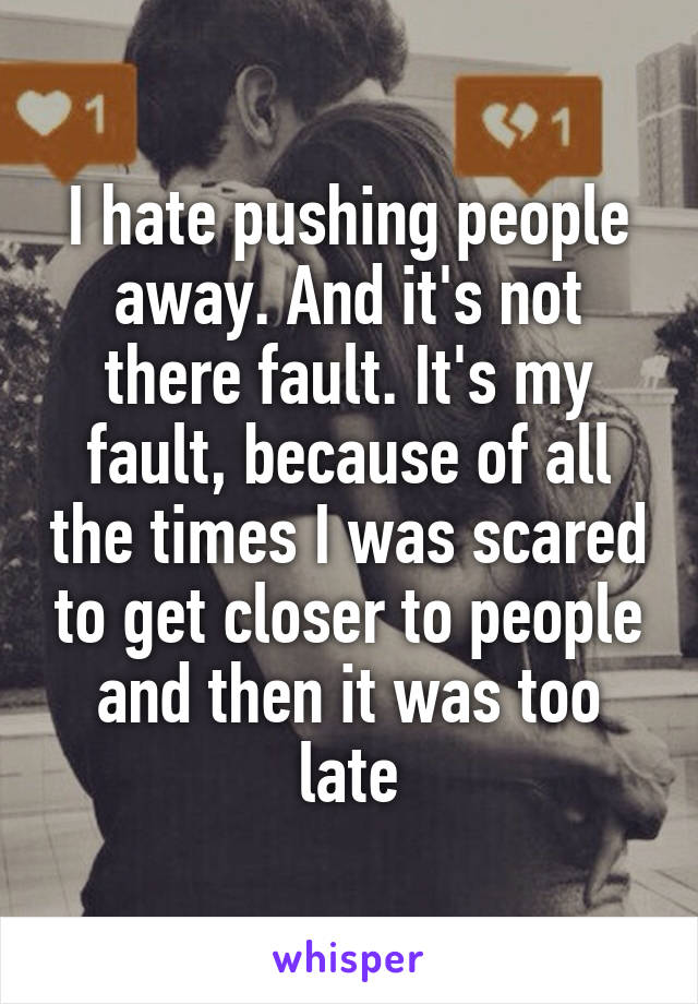 I hate pushing people away. And it's not there fault. It's my fault, because of all the times I was scared to get closer to people and then it was too late