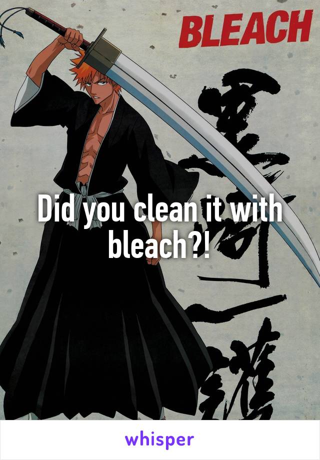 Did you clean it with bleach?!