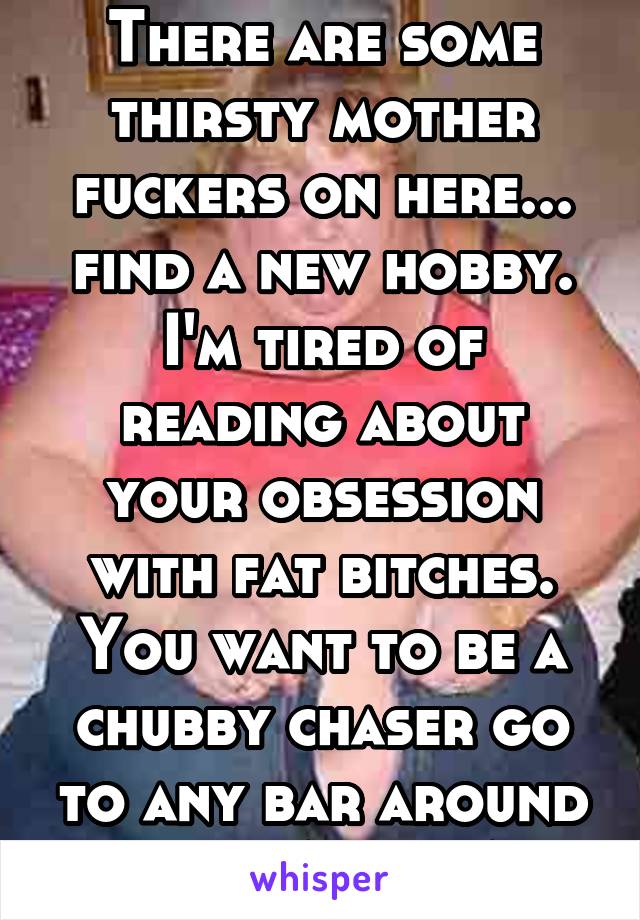 There are some thirsty mother fuckers on here... find a new hobby. I'm tired of reading about your obsession with fat bitches. You want to be a chubby chaser go to any bar around here THAT IS ALL