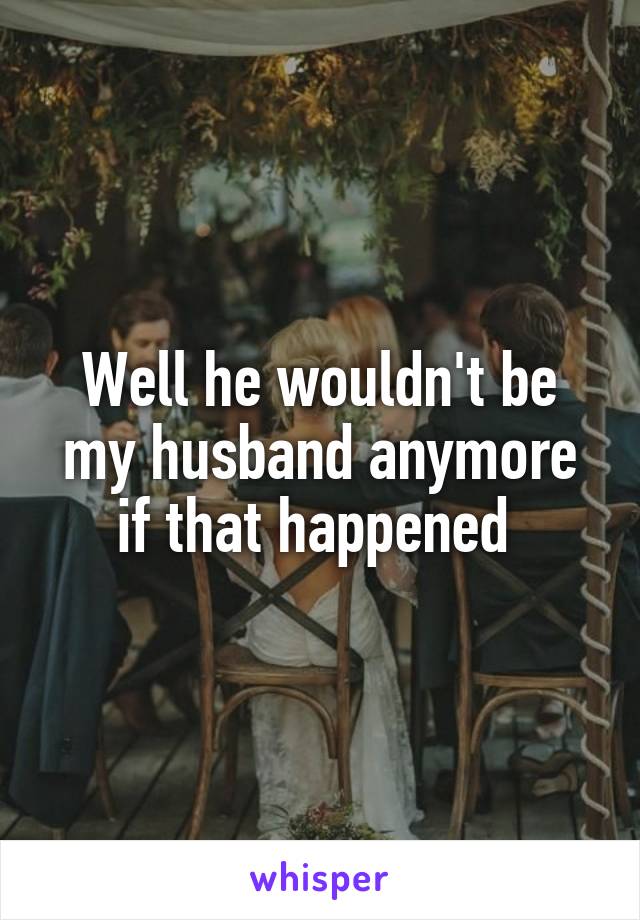 Well he wouldn't be my husband anymore if that happened 
