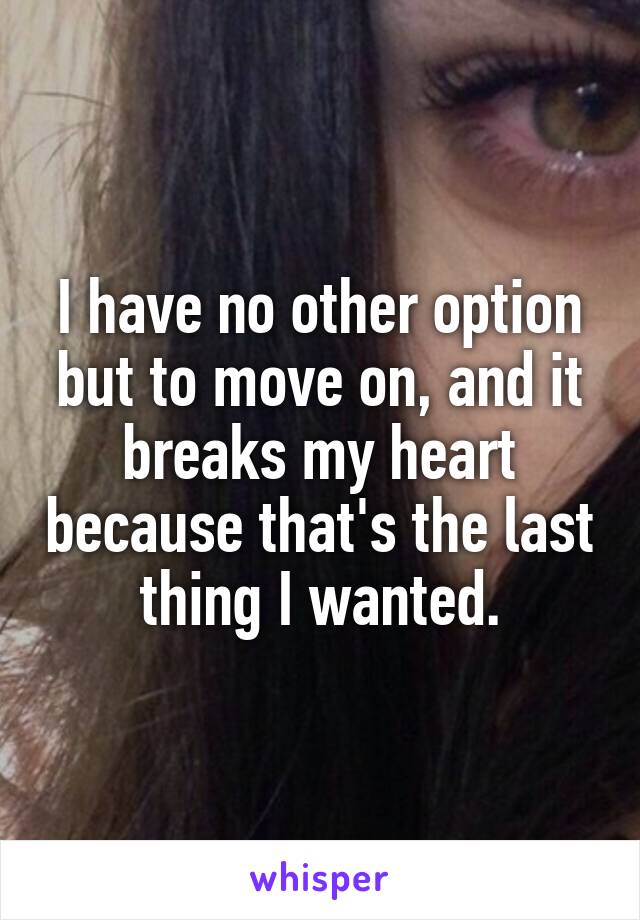 I have no other option but to move on, and it breaks my heart because that's the last thing I wanted.
