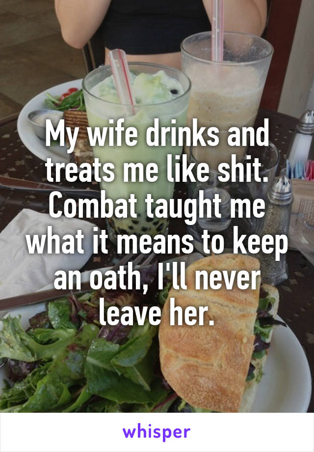 My wife drinks and treats me like shit. Combat taught me what it means to keep an oath, I'll never leave her.