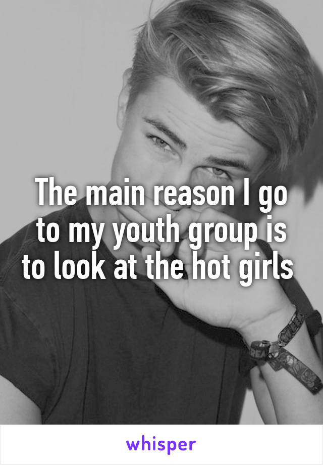 The main reason I go to my youth group is to look at the hot girls 
