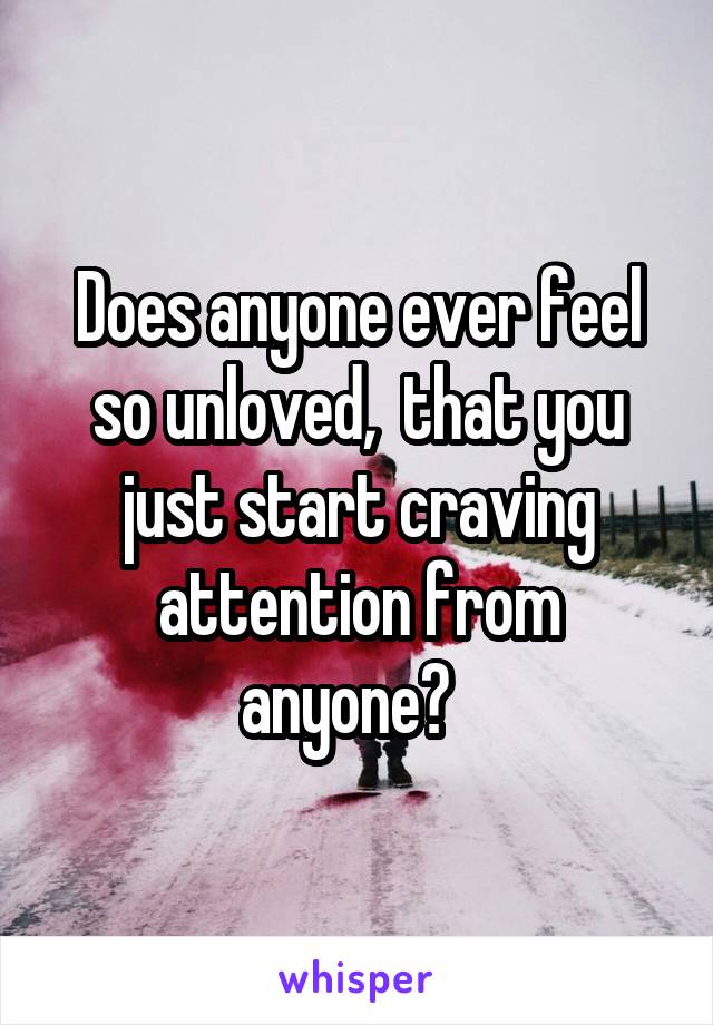 Does anyone ever feel so unloved,  that you just start craving attention from anyone?  