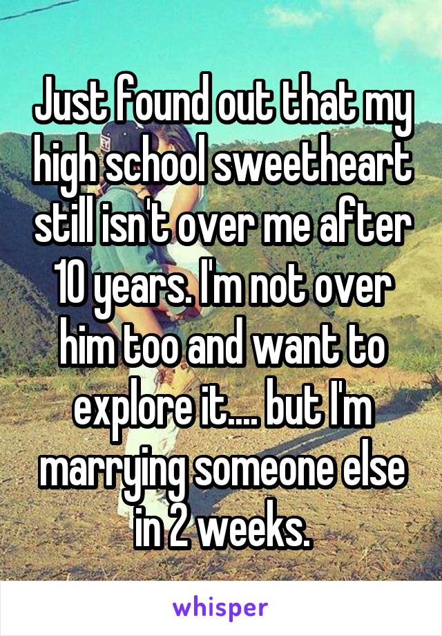 Just found out that my high school sweetheart still isn't over me after 10 years. I'm not over him too and want to explore it.... but I'm marrying someone else in 2 weeks.