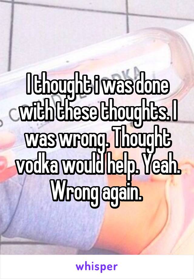 I thought i was done with these thoughts. I was wrong. Thought vodka would help. Yeah. Wrong again. 