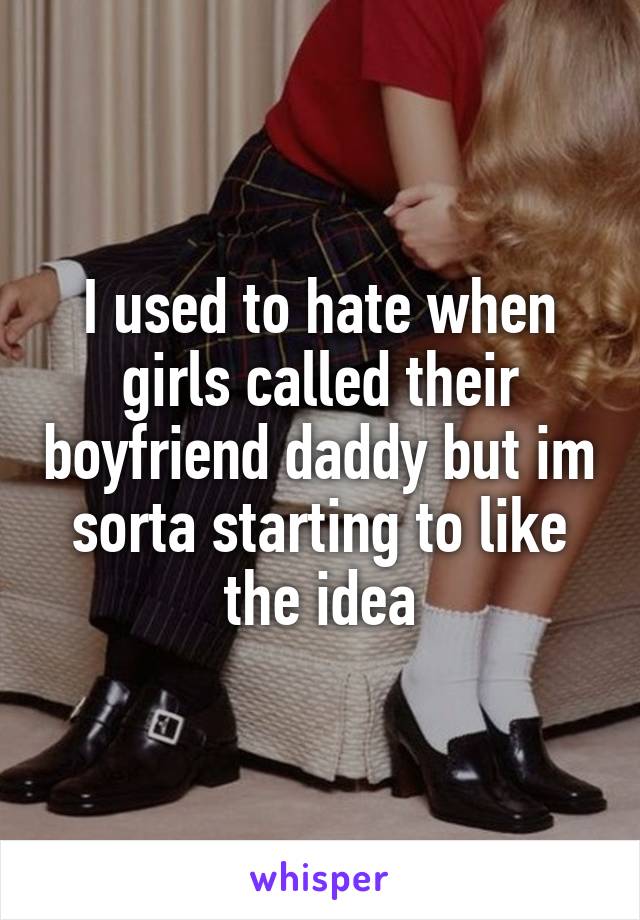 I used to hate when girls called their boyfriend daddy but im sorta starting to like the idea